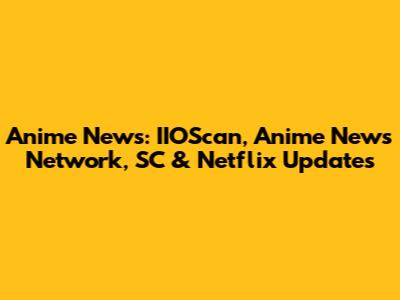 Anime News: IIOScan, Anime News Network, SC & Netflix Updates