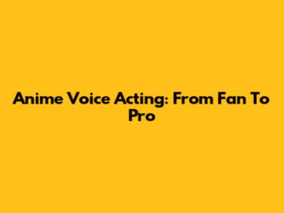 Anime Voice Acting: From Fan To Pro