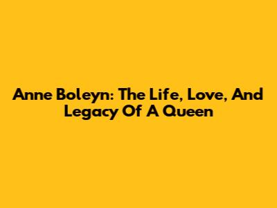 Anne Boleyn: The Life, Love, And Legacy Of A Queen