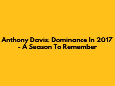 Anthony Davis: Dominance In 2017 - A Season To Remember
