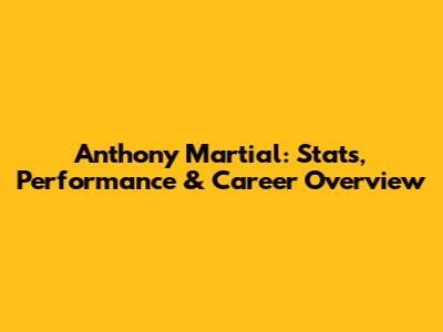Anthony Martial: Stats, Performance & Career Overview