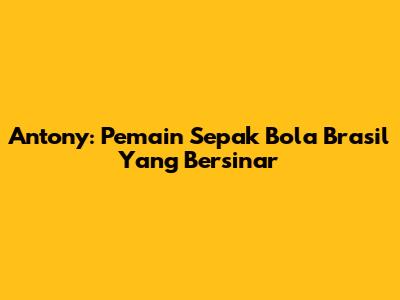 Antony: Pemain Sepak Bola Brasil Yang Bersinar