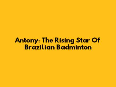 Antony: The Rising Star Of Brazilian Badminton