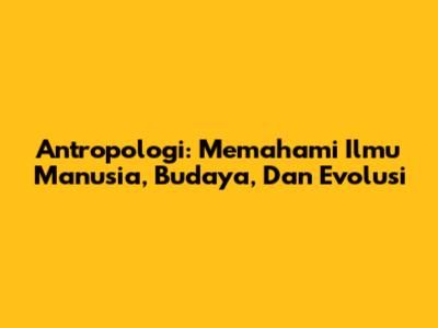 Antropologi: Memahami Ilmu Manusia, Budaya, Dan Evolusi