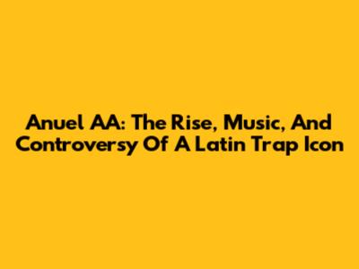 Anuel AA: The Rise, Music, And Controversy Of A Latin Trap Icon