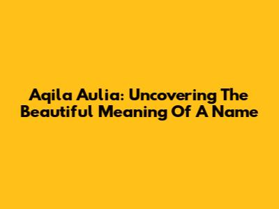 Aqila Aulia: Uncovering The Beautiful Meaning Of A Name