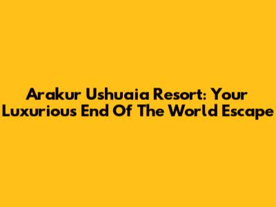 Arakur Ushuaia Resort: Your Luxurious End Of The World Escape