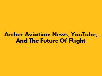 Archer Aviation: News, YouTube, And The Future Of Flight