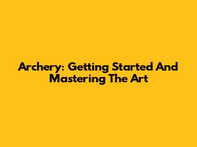 Archery: Getting Started And Mastering The Art