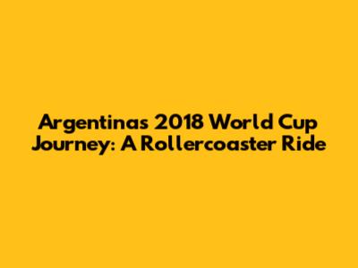 Argentina's 2018 World Cup Journey: A Rollercoaster Ride