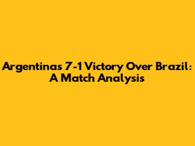 Argentina's 7-1 Victory Over Brazil: A Match Analysis
