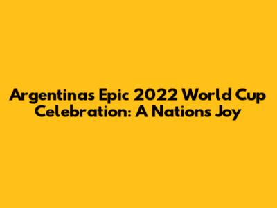 Argentina's Epic 2022 World Cup Celebration: A Nation's Joy