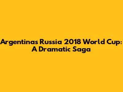 Argentina's Russia 2018 World Cup: A Dramatic Saga
