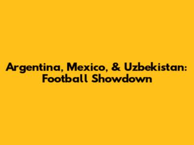 Argentina, Mexico, & Uzbekistan: Football Showdown