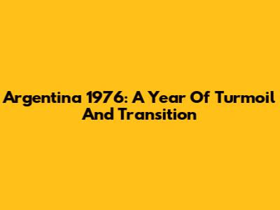 Argentina 1976: A Year Of Turmoil And Transition
