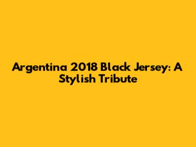Argentina 2018 Black Jersey: A Stylish Tribute