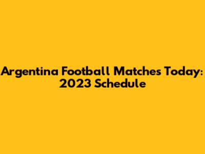Argentina Football Matches Today: 2023 Schedule