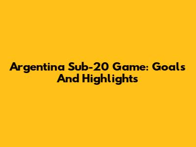 Argentina Sub-20 Game: Goals And Highlights