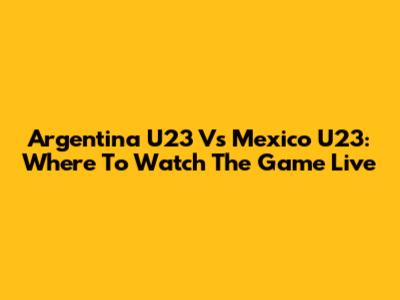 Argentina U23 Vs Mexico U23: Where To Watch The Game Live