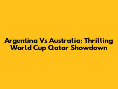 Argentina Vs Australia: Thrilling World Cup Qatar Showdown