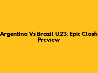 Argentina Vs Brazil U23: Epic Clash Preview