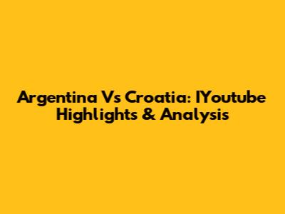 Argentina Vs Croatia: IYoutube Highlights & Analysis