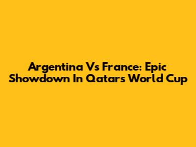 Argentina Vs France: Epic Showdown In Qatar's World Cup