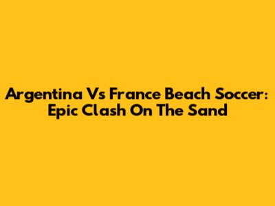 Argentina Vs France Beach Soccer: Epic Clash On The Sand