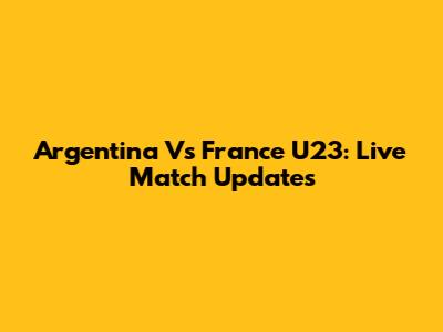 Argentina Vs France U23: Live Match Updates