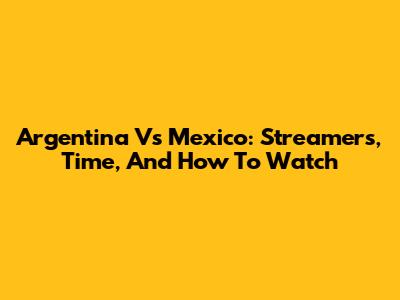 Argentina Vs Mexico: Streamers, Time, And How To Watch