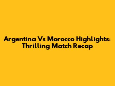 Argentina Vs Morocco Highlights: Thrilling Match Recap