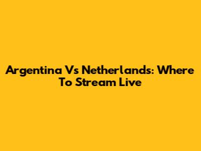 Argentina Vs Netherlands: Where To Stream Live