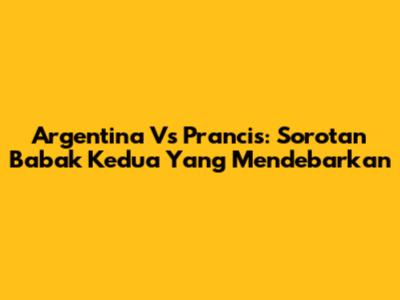 Argentina Vs Prancis: Sorotan Babak Kedua Yang Mendebarkan