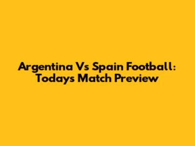 Argentina Vs Spain Football: Today's Match Preview