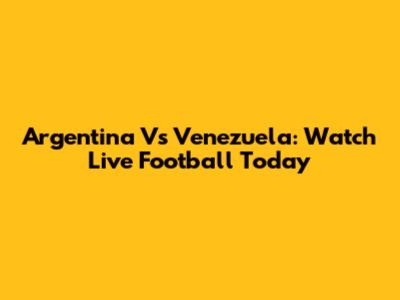 Argentina Vs Venezuela: Watch Live Football Today