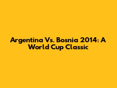 Argentina Vs. Bosnia 2014: A World Cup Classic