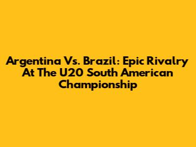 Argentina Vs. Brazil: Epic Rivalry At The U20 South American Championship