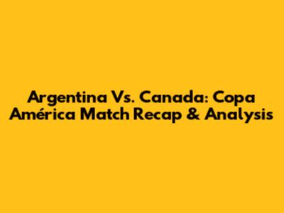 Argentina Vs. Canada: Copa América Match Recap & Analysis