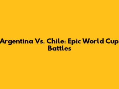 Argentina Vs. Chile: Epic World Cup Battles