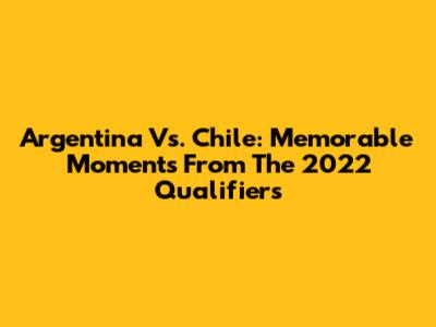 Argentina Vs. Chile: Memorable Moments From The 2022 Qualifiers