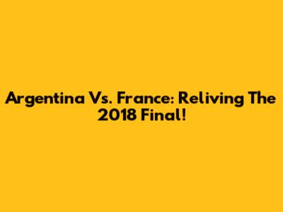 Argentina Vs. France: Reliving The 2018 Final!