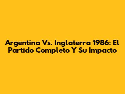 Argentina Vs. Inglaterra 1986: El Partido Completo Y Su Impacto
