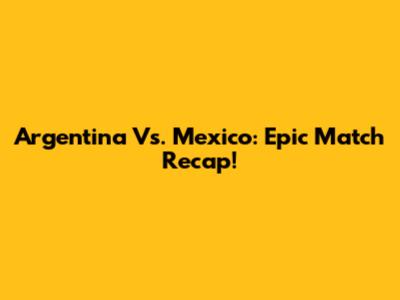 Argentina Vs. Mexico: Epic Match Recap!
