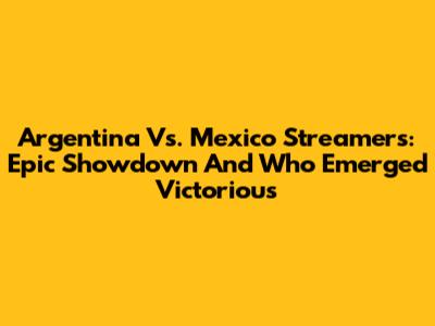 Argentina Vs. Mexico Streamers: Epic Showdown And Who Emerged Victorious