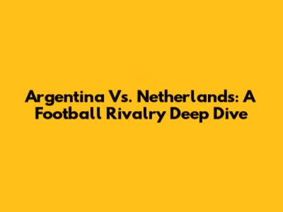Argentina Vs. Netherlands: A Football Rivalry Deep Dive