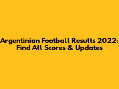 Argentinian Football Results 2022: Find All Scores & Updates