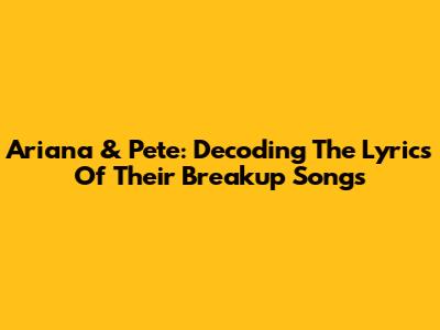 Ariana & Pete: Decoding The Lyrics Of Their Breakup Songs