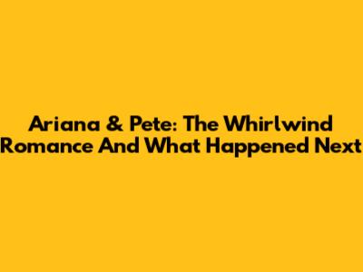 Ariana & Pete: The Whirlwind Romance And What Happened Next