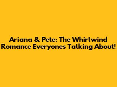 Ariana & Pete: The Whirlwind Romance Everyone's Talking About!