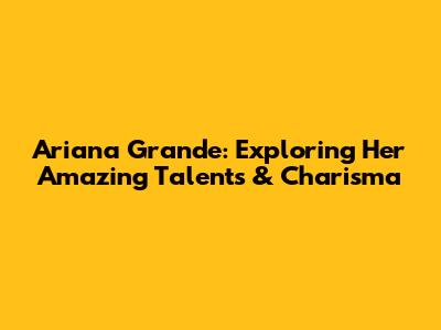 Ariana Grande: Exploring Her Amazing Talents & Charisma